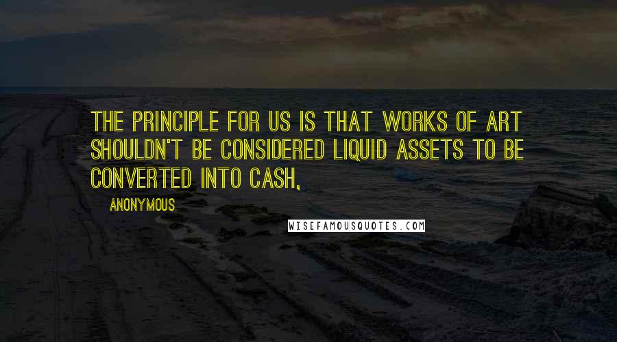 Anonymous Quotes: The principle for us is that works of art shouldn't be considered liquid assets to be converted into cash,