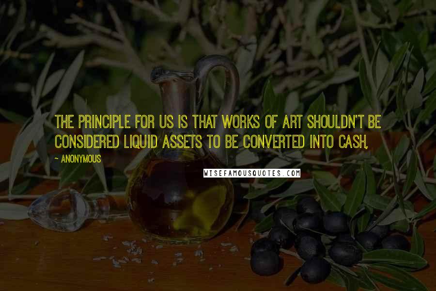 Anonymous Quotes: The principle for us is that works of art shouldn't be considered liquid assets to be converted into cash,