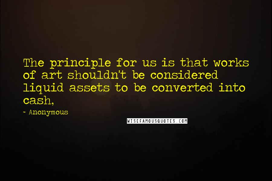 Anonymous Quotes: The principle for us is that works of art shouldn't be considered liquid assets to be converted into cash,