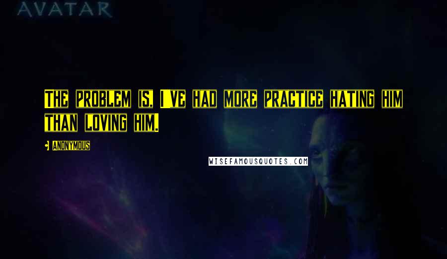 Anonymous Quotes: The problem is, I've had more practice hating him than loving him.