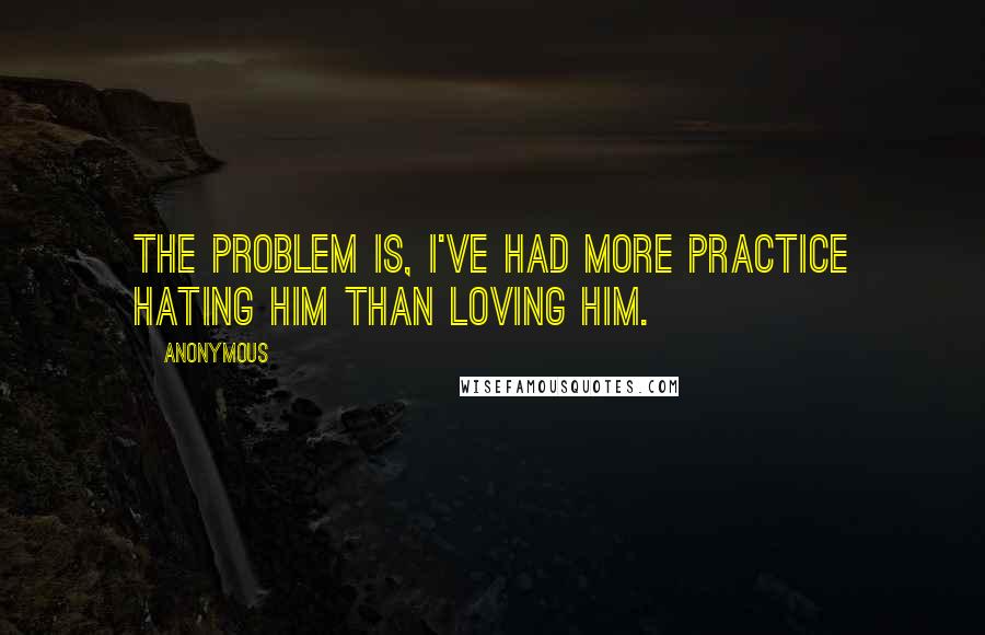 Anonymous Quotes: The problem is, I've had more practice hating him than loving him.