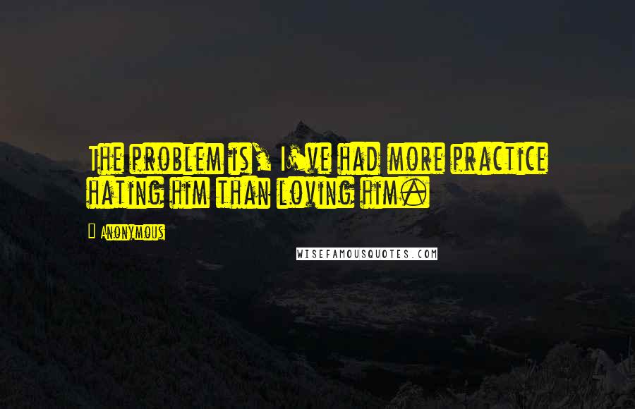Anonymous Quotes: The problem is, I've had more practice hating him than loving him.