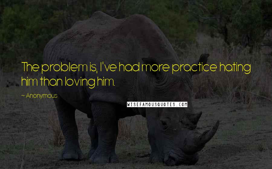 Anonymous Quotes: The problem is, I've had more practice hating him than loving him.