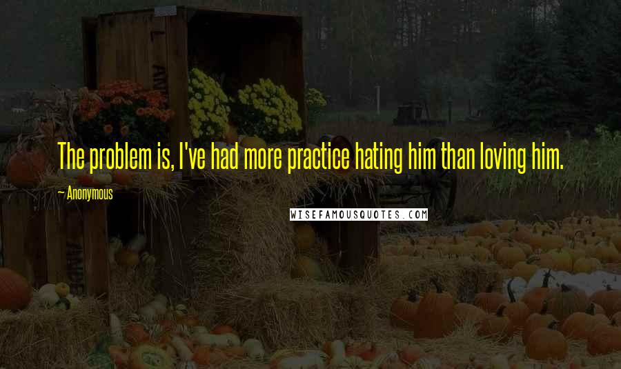 Anonymous Quotes: The problem is, I've had more practice hating him than loving him.