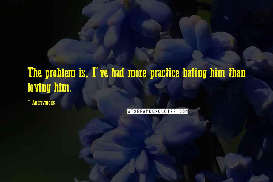 Anonymous Quotes: The problem is, I've had more practice hating him than loving him.