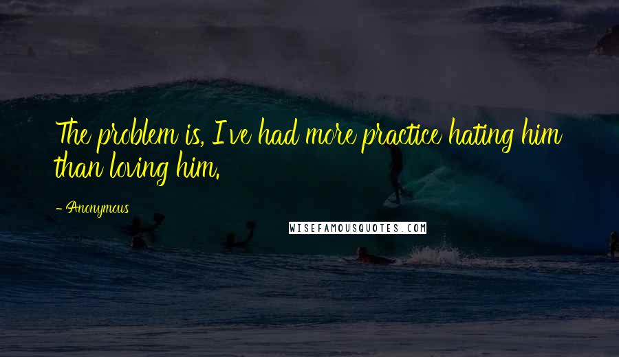 Anonymous Quotes: The problem is, I've had more practice hating him than loving him.