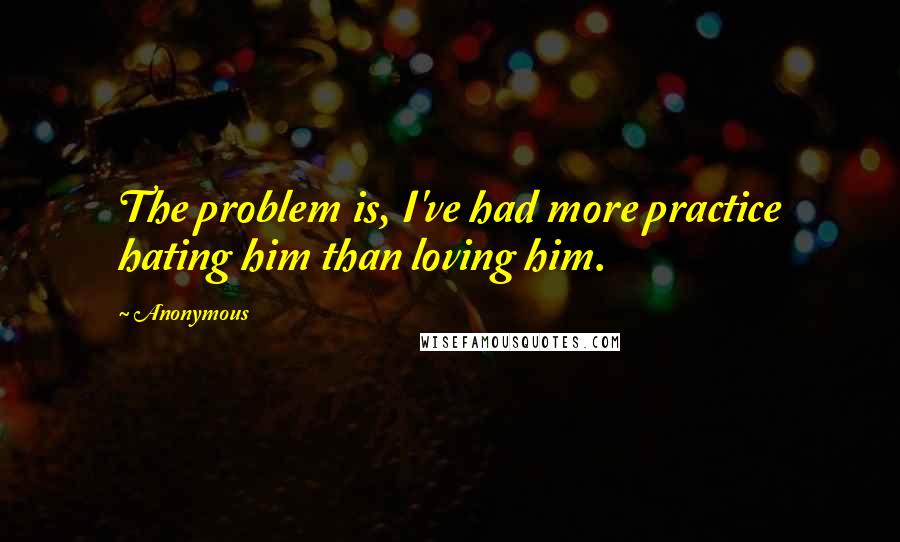 Anonymous Quotes: The problem is, I've had more practice hating him than loving him.