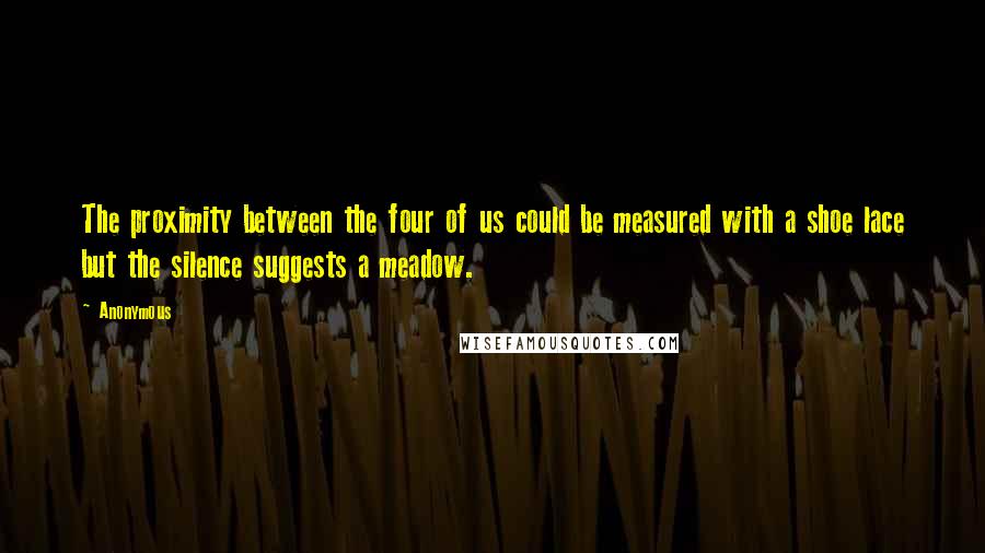Anonymous Quotes: The proximity between the four of us could be measured with a shoe lace but the silence suggests a meadow.