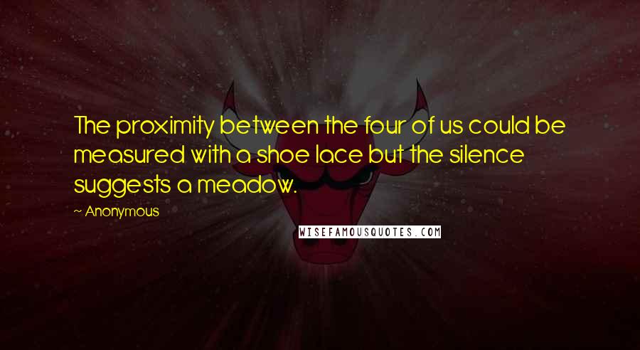 Anonymous Quotes: The proximity between the four of us could be measured with a shoe lace but the silence suggests a meadow.