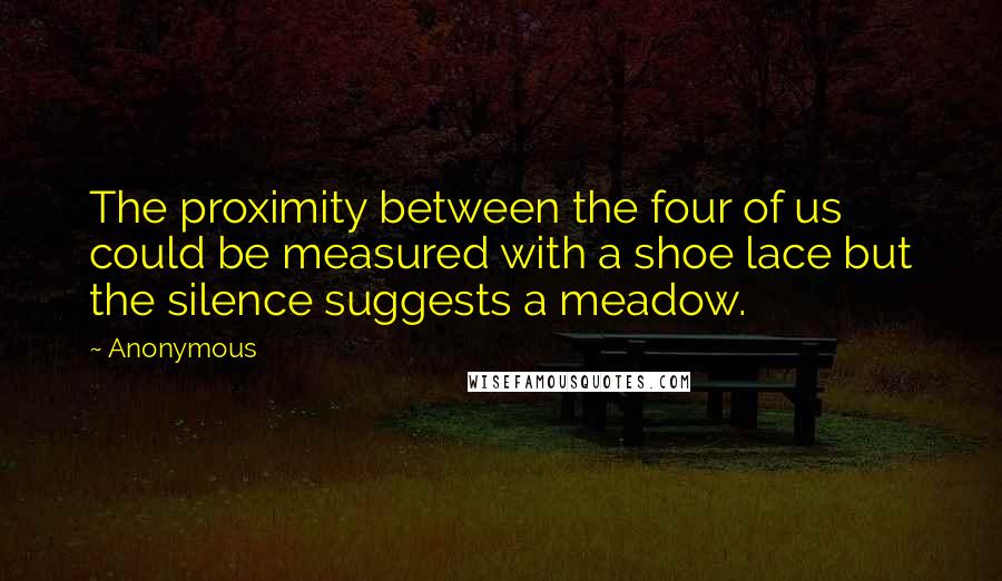 Anonymous Quotes: The proximity between the four of us could be measured with a shoe lace but the silence suggests a meadow.