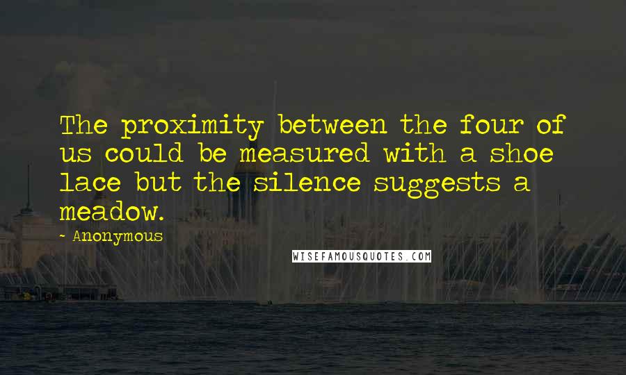 Anonymous Quotes: The proximity between the four of us could be measured with a shoe lace but the silence suggests a meadow.