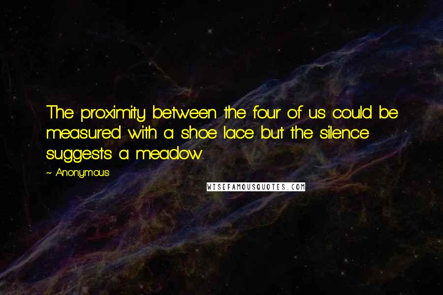 Anonymous Quotes: The proximity between the four of us could be measured with a shoe lace but the silence suggests a meadow.