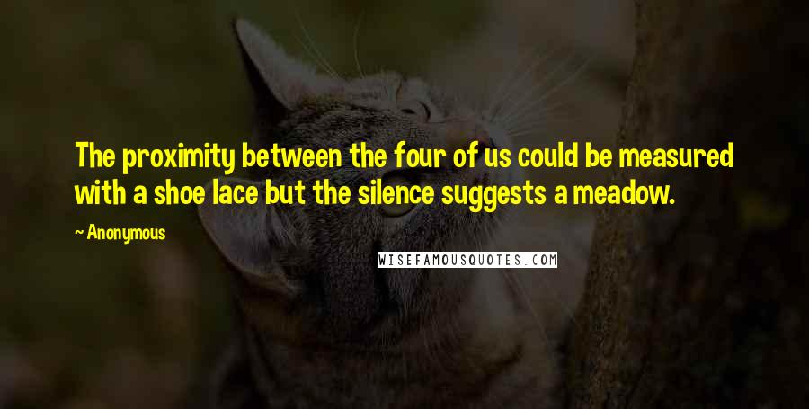 Anonymous Quotes: The proximity between the four of us could be measured with a shoe lace but the silence suggests a meadow.