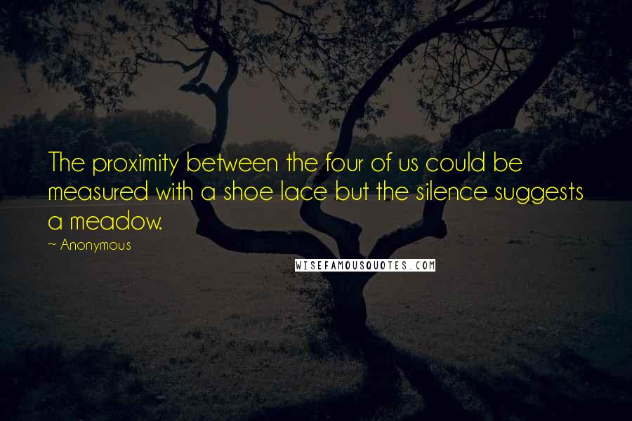 Anonymous Quotes: The proximity between the four of us could be measured with a shoe lace but the silence suggests a meadow.