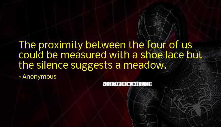 Anonymous Quotes: The proximity between the four of us could be measured with a shoe lace but the silence suggests a meadow.