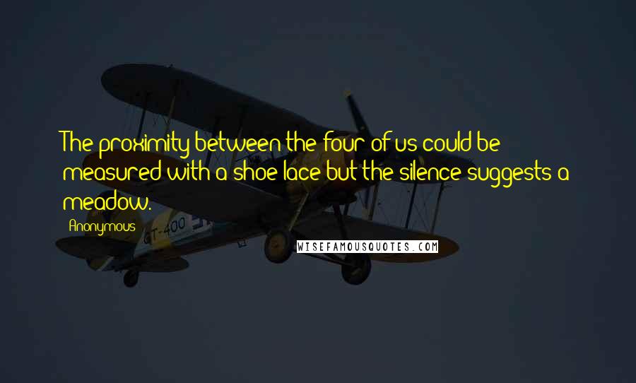 Anonymous Quotes: The proximity between the four of us could be measured with a shoe lace but the silence suggests a meadow.