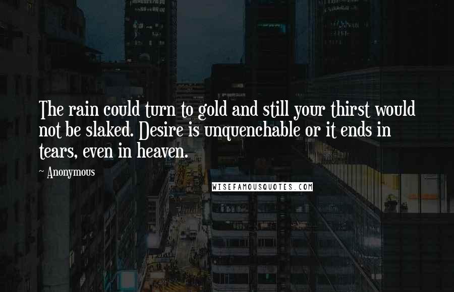 Anonymous Quotes: The rain could turn to gold and still your thirst would not be slaked. Desire is unquenchable or it ends in tears, even in heaven.