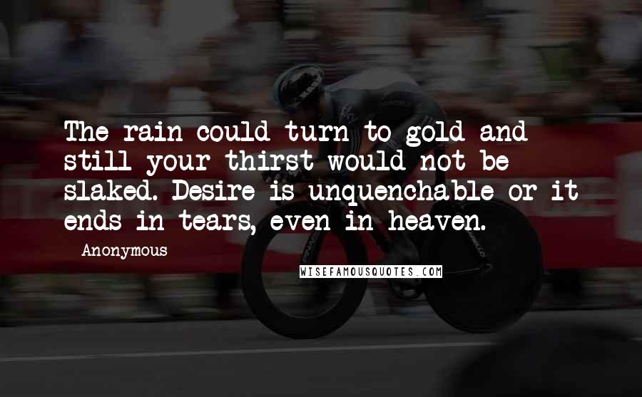 Anonymous Quotes: The rain could turn to gold and still your thirst would not be slaked. Desire is unquenchable or it ends in tears, even in heaven.