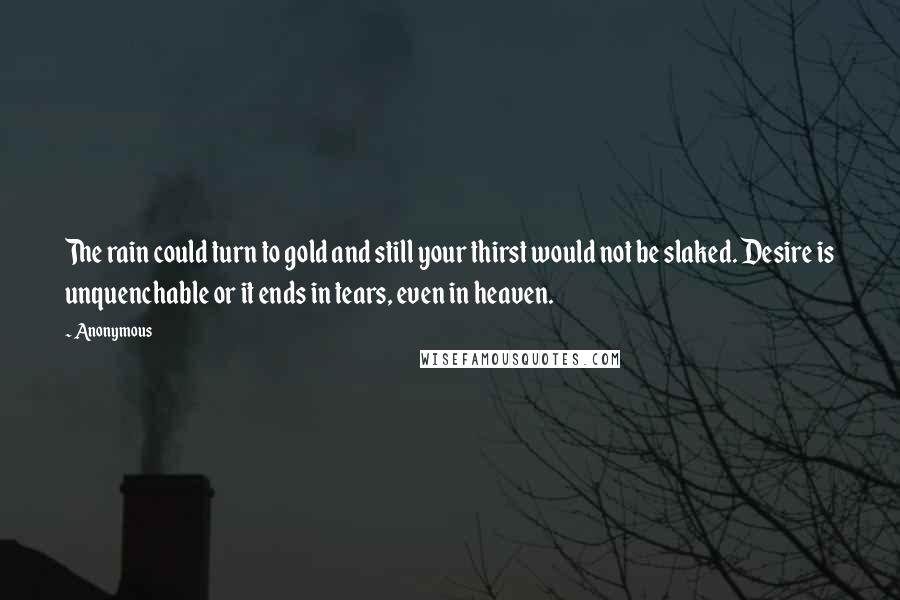 Anonymous Quotes: The rain could turn to gold and still your thirst would not be slaked. Desire is unquenchable or it ends in tears, even in heaven.