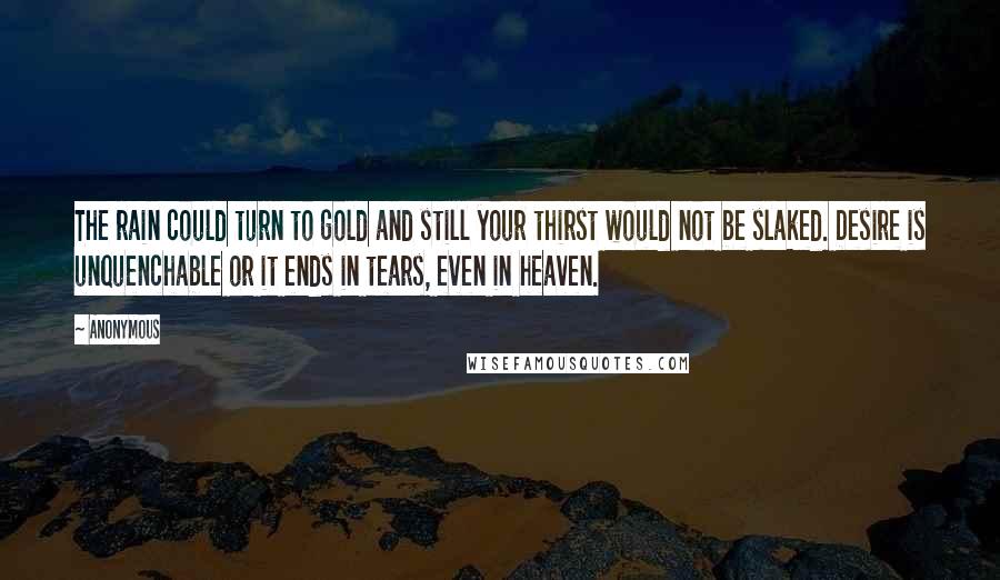 Anonymous Quotes: The rain could turn to gold and still your thirst would not be slaked. Desire is unquenchable or it ends in tears, even in heaven.