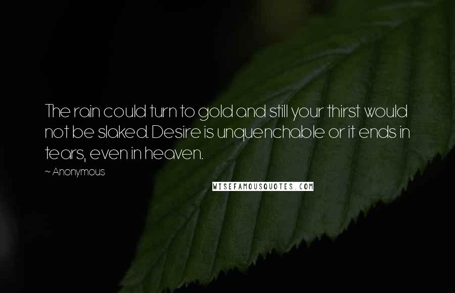 Anonymous Quotes: The rain could turn to gold and still your thirst would not be slaked. Desire is unquenchable or it ends in tears, even in heaven.