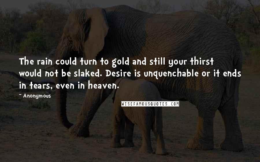 Anonymous Quotes: The rain could turn to gold and still your thirst would not be slaked. Desire is unquenchable or it ends in tears, even in heaven.