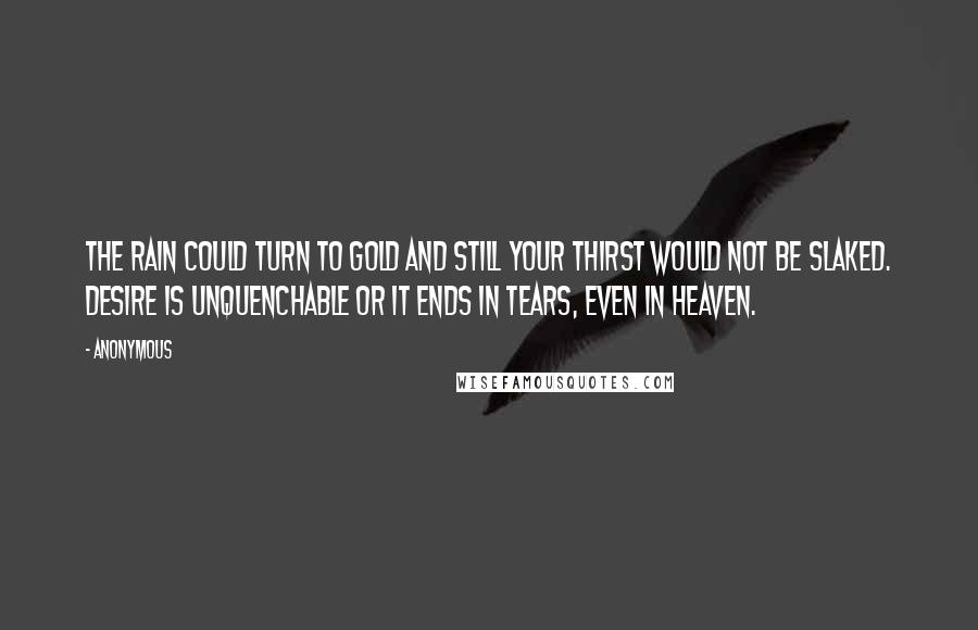 Anonymous Quotes: The rain could turn to gold and still your thirst would not be slaked. Desire is unquenchable or it ends in tears, even in heaven.