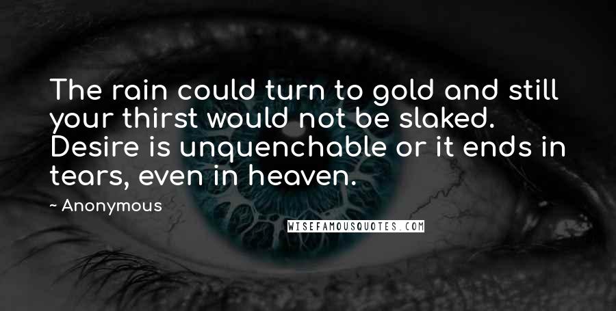 Anonymous Quotes: The rain could turn to gold and still your thirst would not be slaked. Desire is unquenchable or it ends in tears, even in heaven.