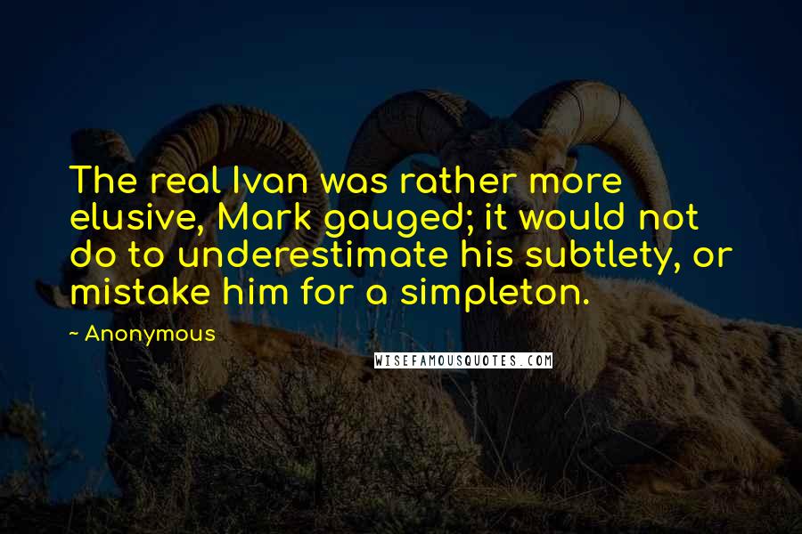 Anonymous Quotes: The real Ivan was rather more elusive, Mark gauged; it would not do to underestimate his subtlety, or mistake him for a simpleton.