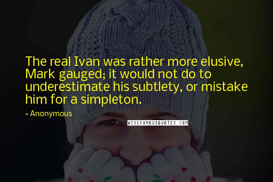 Anonymous Quotes: The real Ivan was rather more elusive, Mark gauged; it would not do to underestimate his subtlety, or mistake him for a simpleton.