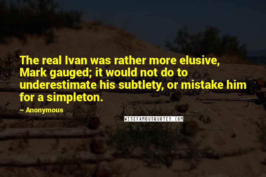 Anonymous Quotes: The real Ivan was rather more elusive, Mark gauged; it would not do to underestimate his subtlety, or mistake him for a simpleton.