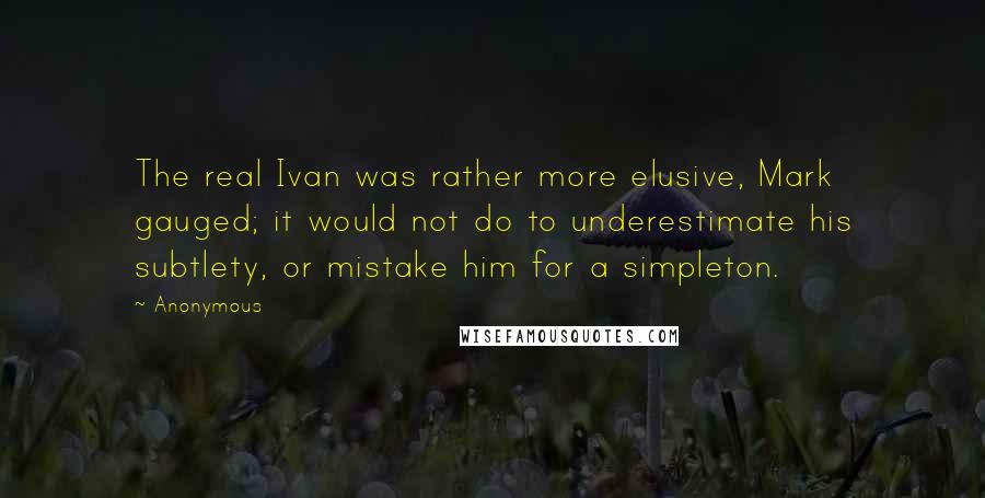 Anonymous Quotes: The real Ivan was rather more elusive, Mark gauged; it would not do to underestimate his subtlety, or mistake him for a simpleton.