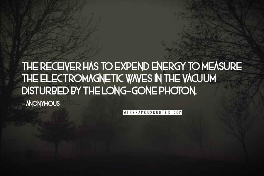 Anonymous Quotes: The receiver has to expend energy to measure the electromagnetic waves in the vacuum disturbed by the long-gone photon.