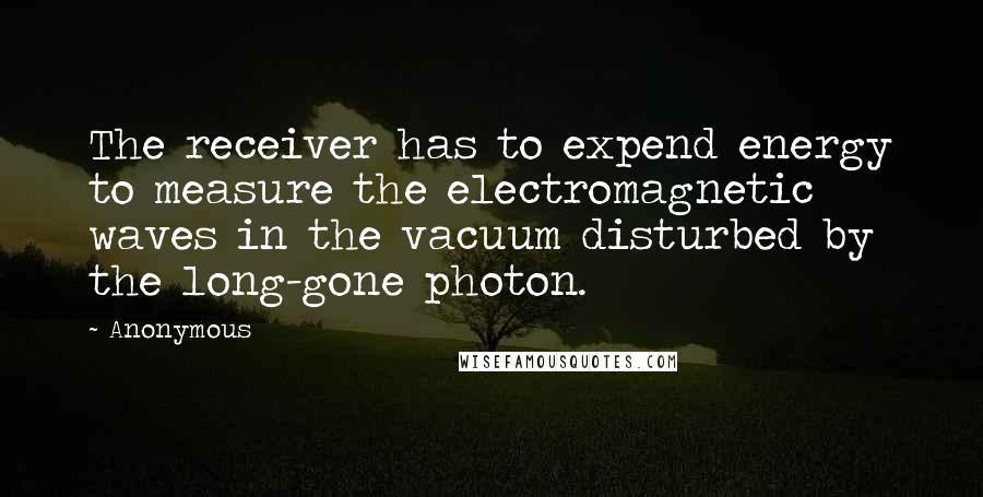Anonymous Quotes: The receiver has to expend energy to measure the electromagnetic waves in the vacuum disturbed by the long-gone photon.