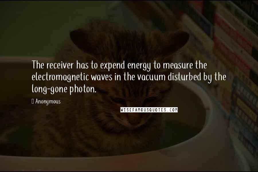 Anonymous Quotes: The receiver has to expend energy to measure the electromagnetic waves in the vacuum disturbed by the long-gone photon.