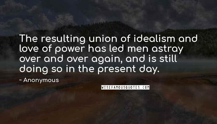 Anonymous Quotes: The resulting union of idealism and love of power has led men astray over and over again, and is still doing so in the present day.