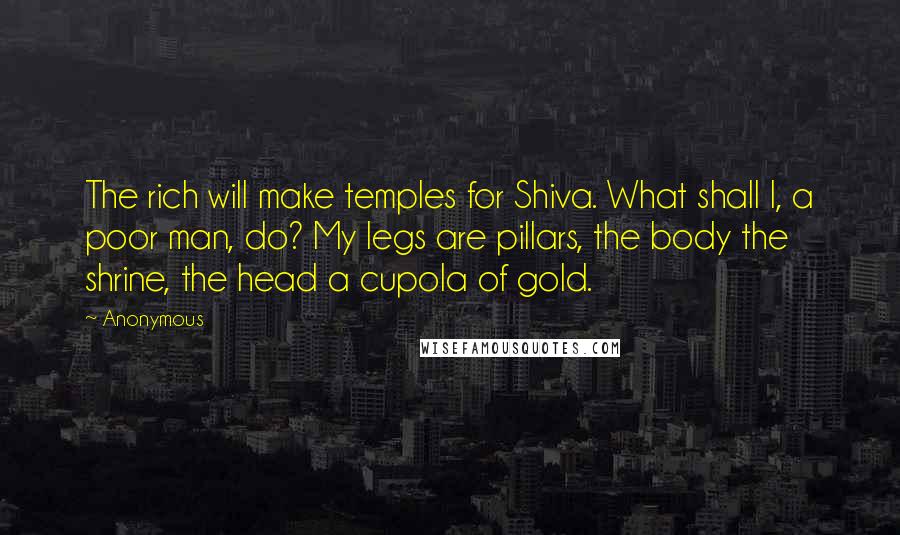 Anonymous Quotes: The rich will make temples for Shiva. What shall I, a poor man, do? My legs are pillars, the body the shrine, the head a cupola of gold.