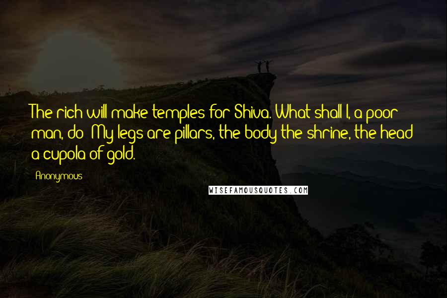 Anonymous Quotes: The rich will make temples for Shiva. What shall I, a poor man, do? My legs are pillars, the body the shrine, the head a cupola of gold.