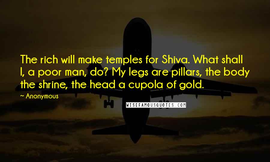 Anonymous Quotes: The rich will make temples for Shiva. What shall I, a poor man, do? My legs are pillars, the body the shrine, the head a cupola of gold.