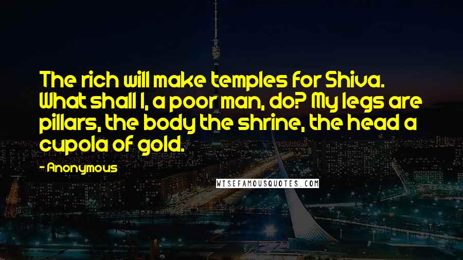 Anonymous Quotes: The rich will make temples for Shiva. What shall I, a poor man, do? My legs are pillars, the body the shrine, the head a cupola of gold.