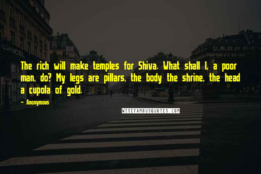 Anonymous Quotes: The rich will make temples for Shiva. What shall I, a poor man, do? My legs are pillars, the body the shrine, the head a cupola of gold.