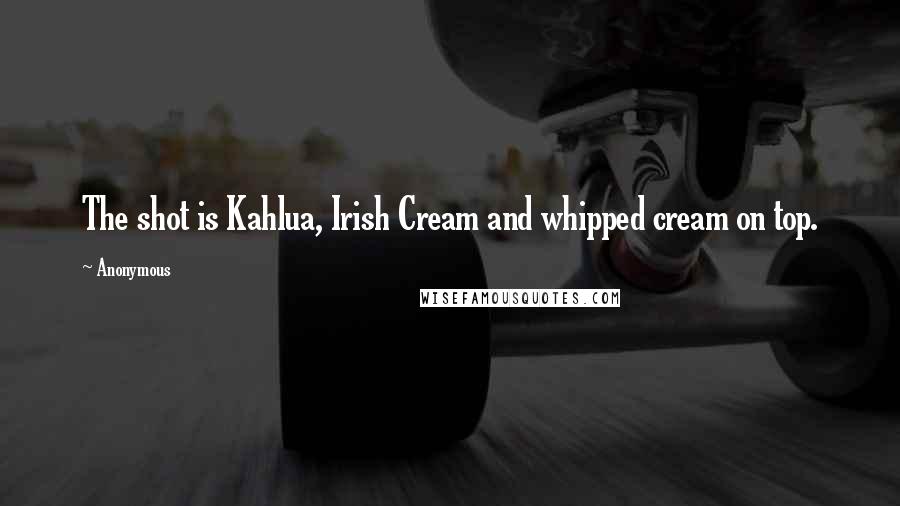 Anonymous Quotes: The shot is Kahlua, Irish Cream and whipped cream on top.