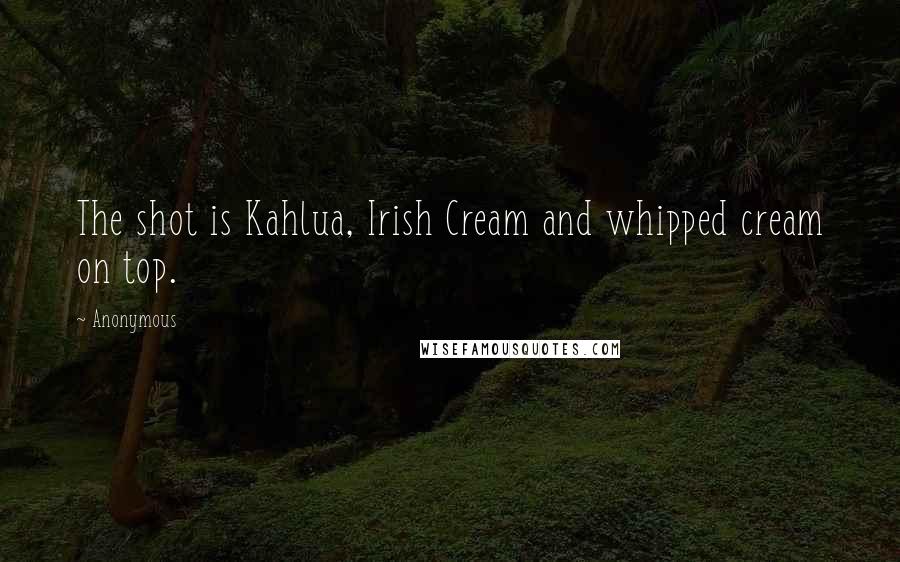 Anonymous Quotes: The shot is Kahlua, Irish Cream and whipped cream on top.