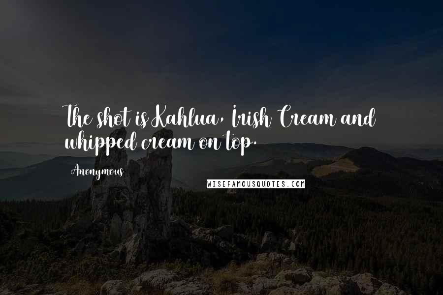 Anonymous Quotes: The shot is Kahlua, Irish Cream and whipped cream on top.