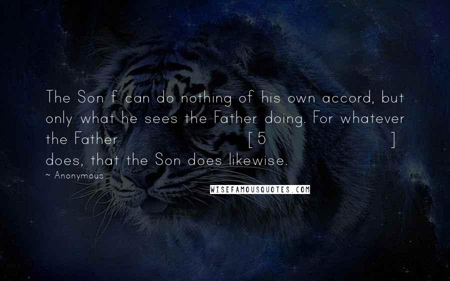 Anonymous Quotes: The Son f can do nothing of his own accord, but only what he sees the Father doing. For whatever the Father [5] does, that the Son does likewise.