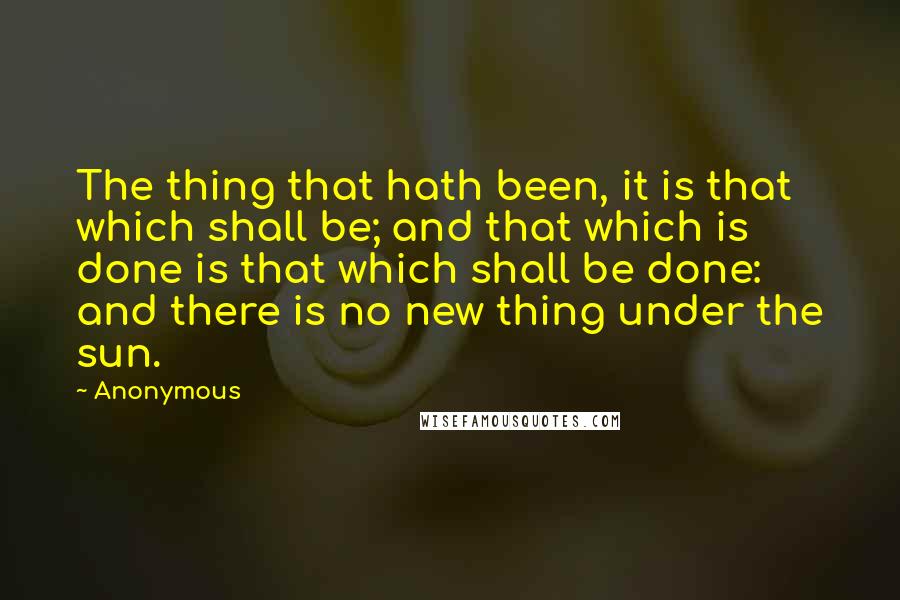 Anonymous Quotes: The thing that hath been, it is that which shall be; and that which is done is that which shall be done: and there is no new thing under the sun.