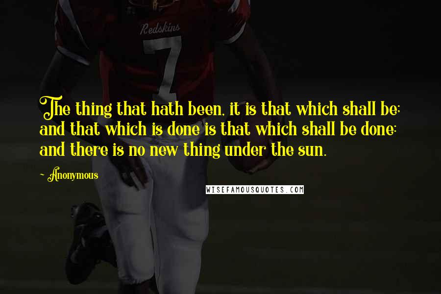 Anonymous Quotes: The thing that hath been, it is that which shall be; and that which is done is that which shall be done: and there is no new thing under the sun.