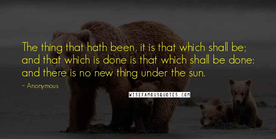 Anonymous Quotes: The thing that hath been, it is that which shall be; and that which is done is that which shall be done: and there is no new thing under the sun.