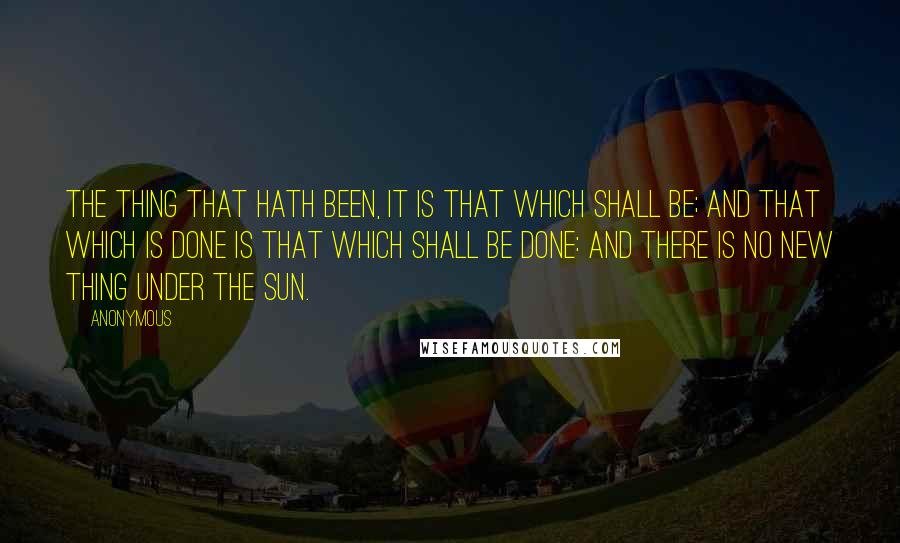 Anonymous Quotes: The thing that hath been, it is that which shall be; and that which is done is that which shall be done: and there is no new thing under the sun.