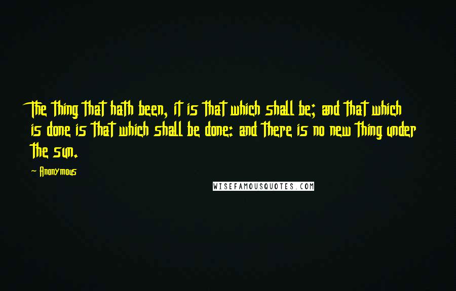 Anonymous Quotes: The thing that hath been, it is that which shall be; and that which is done is that which shall be done: and there is no new thing under the sun.